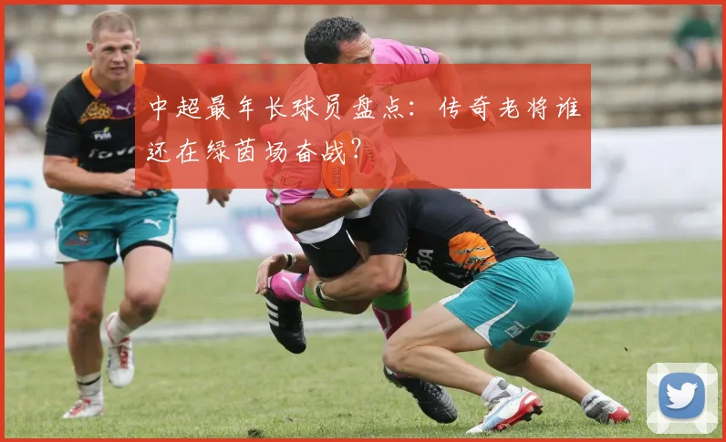 中超最年长球员盘点:传奇老将谁还在绿茵场奋战?