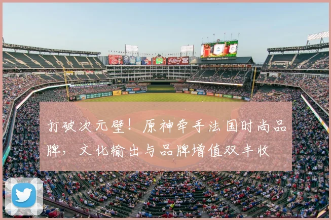 打破次元壁！原神牵手法国时尚品牌，文化输出与品牌增值双丰收