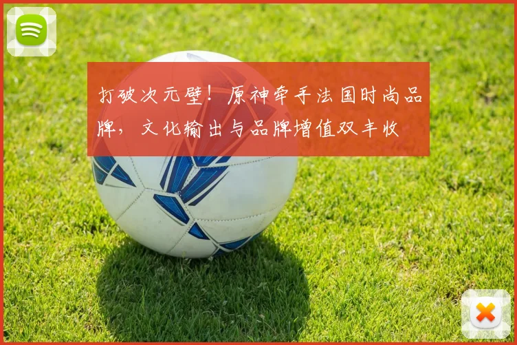 打破次元壁！原神牵手法国时尚品牌，文化输出与品牌增值双丰收
