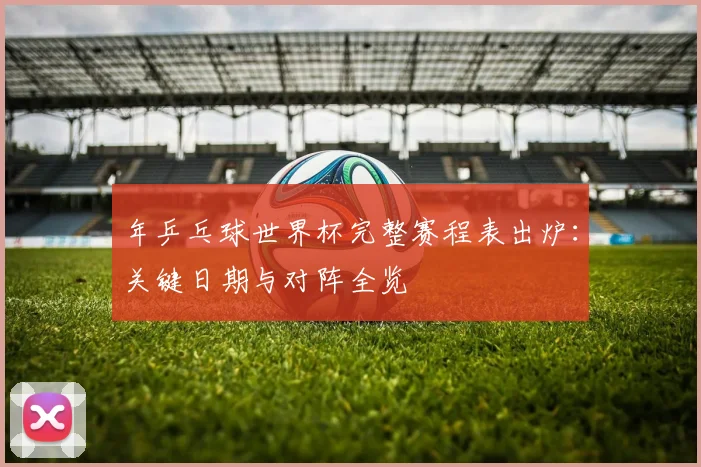 年乒乓球世界杯完整赛程表出炉：关键日期与对阵全览