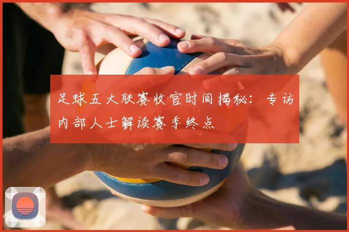 足球五大联赛收官时间揭秘：专访内部人士解读赛季终点