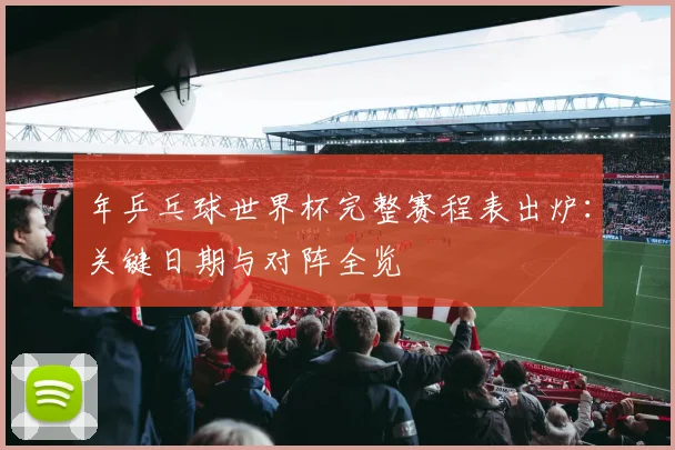 年乒乓球世界杯完整赛程表出炉：关键日期与对阵全览
