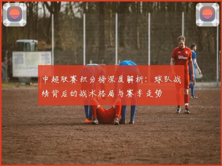 中超联赛积分榜深度解析:球队战绩背后的战术格局与赛季走势